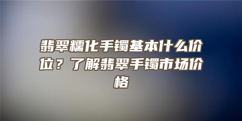 翡翠糯化手镯基本什么价位？了解翡翠手镯市场价格