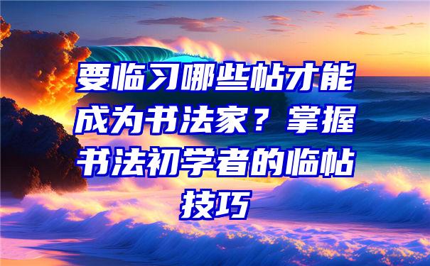 要临习哪些帖才能成为书法家？掌握书法初学者的临帖技巧