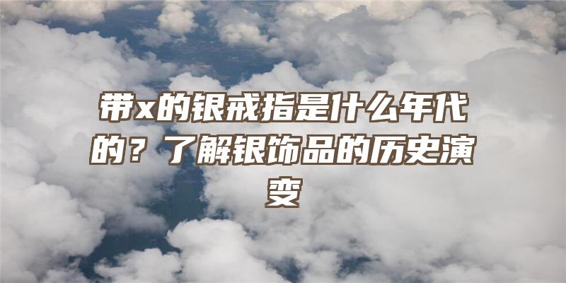 带x的银戒指是什么年代的？了解银饰品的历史演变