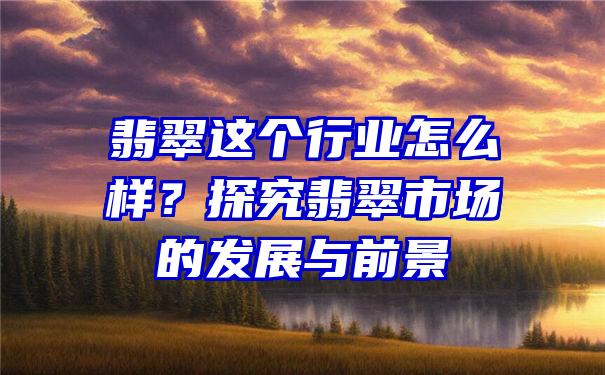 翡翠这个行业怎么样？探究翡翠市场的发展与前景