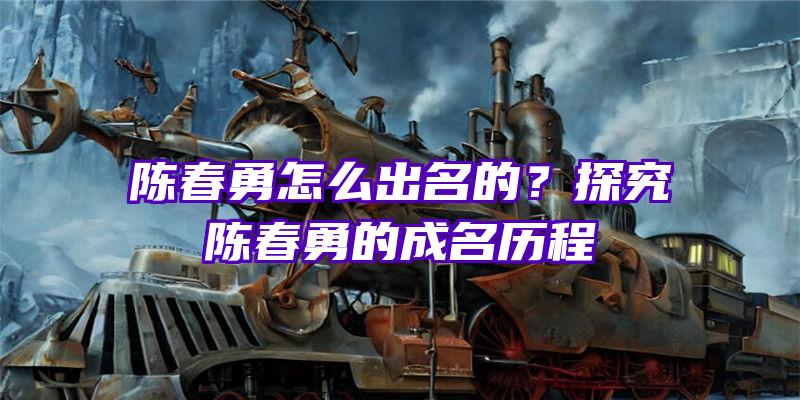 陈春勇怎么出名的？探究陈春勇的成名历程