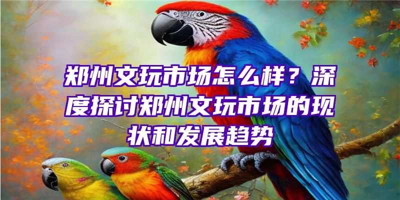 郑州文玩市场怎么样？深度探讨郑州文玩市场的现状和发展趋势