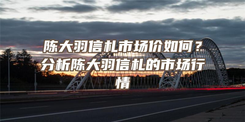 陈大羽信札市场价如何？分析陈大羽信札的市场行情