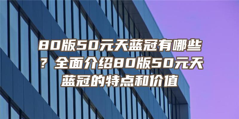 80版50元天蓝冠有哪些？全面介绍80版50元天蓝冠的特点和价值