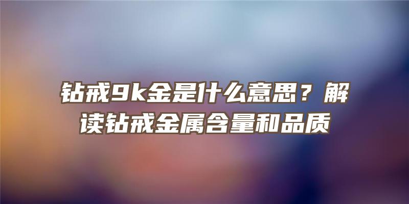 钻戒9k金是什么意思？解读钻戒金属含量和品质