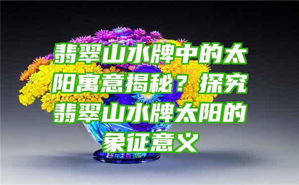 翡翠山水牌中的太阳寓意揭秘？探究翡翠山水牌太阳的象征意义