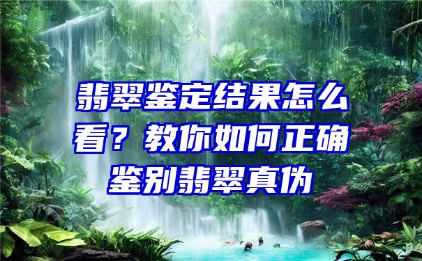 翡翠鉴定结果怎么看？教你如何正确鉴别翡翠真伪