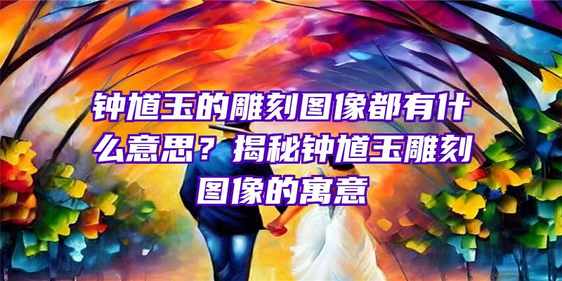 钟馗玉的雕刻图像都有什么意思？揭秘钟馗玉雕刻图像的寓意