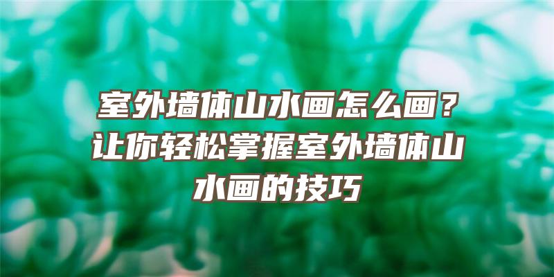 室外墙体山水画怎么画？让你轻松掌握室外墙体山水画的技巧