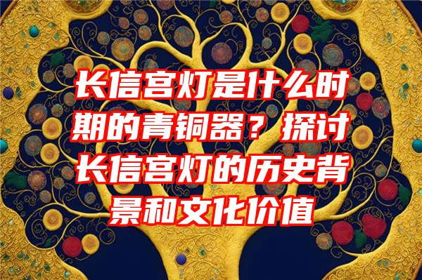 长信宫灯是什么时期的青铜器？探讨长信宫灯的历史背景和文化价值