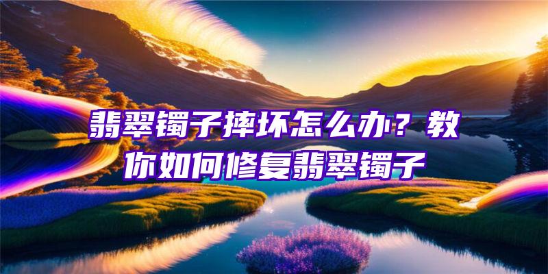 翡翠镯子摔坏怎么办？教你如何修复翡翠镯子