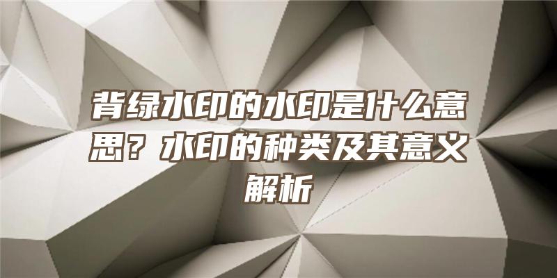 背绿水印的水印是什么意思？水印的种类及其意义解析