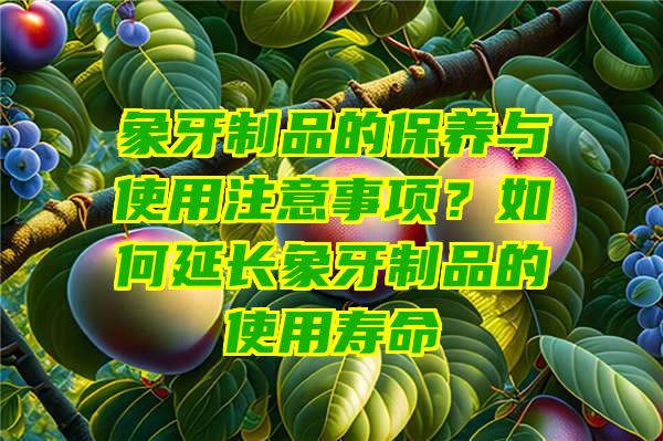 象牙制品的保养与使用注意事项？如何延长象牙制品的使用寿命