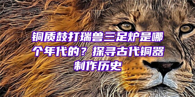 铜质鼓打瑞兽三足炉是哪个年代的？探寻古代铜器制作历史