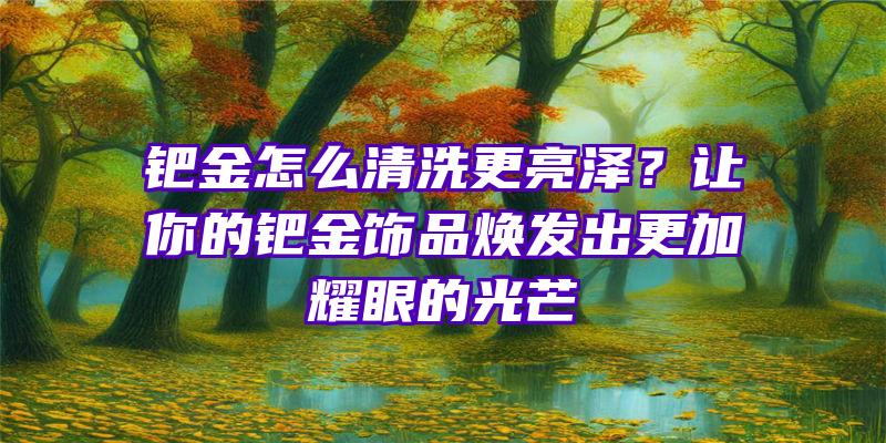 钯金怎么清洗更亮泽？让你的钯金饰品焕发出更加耀眼的光芒