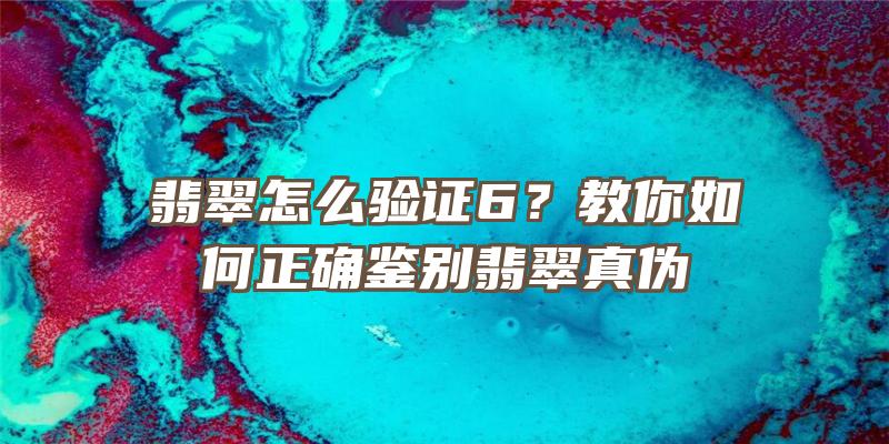 翡翠怎么验证6？教你如何正确鉴别翡翠真伪