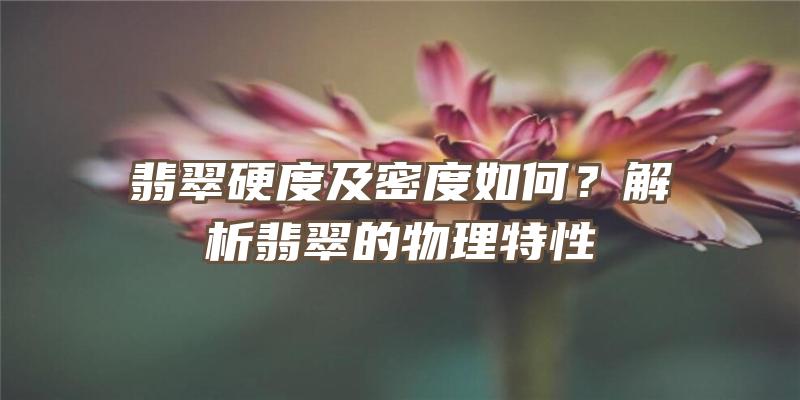 翡翠硬度及密度如何？解析翡翠的物理特性