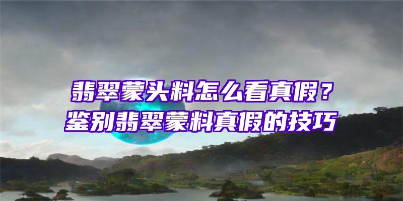 翡翠蒙头料怎么看真假？鉴别翡翠蒙料真假的技巧