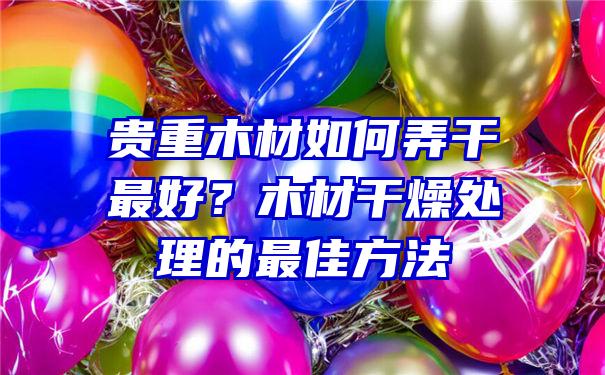 贵重木材如何弄干最好？木材干燥处理的最佳方法