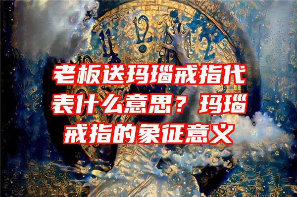 老板送玛瑙戒指代表什么意思？玛瑙戒指的象征意义