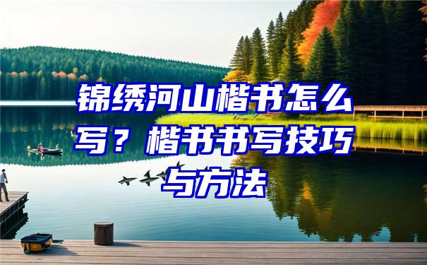 锦绣河山楷书怎么写？楷书书写技巧与方法