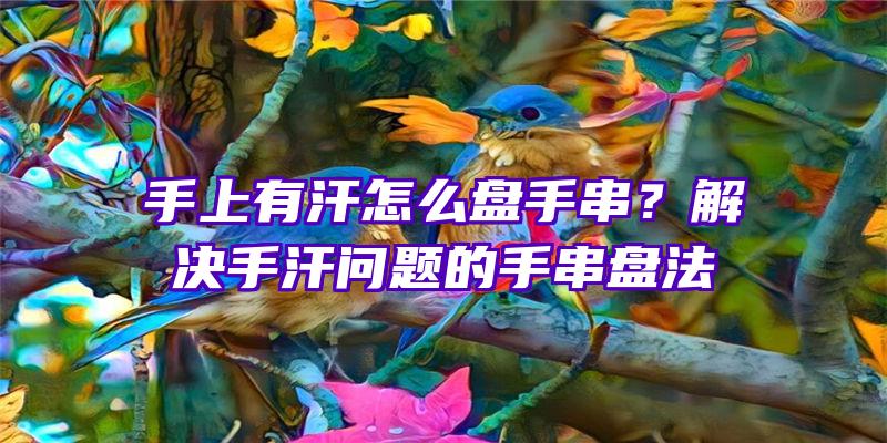 手上有汗怎么盘手串？解决手汗问题的手串盘法