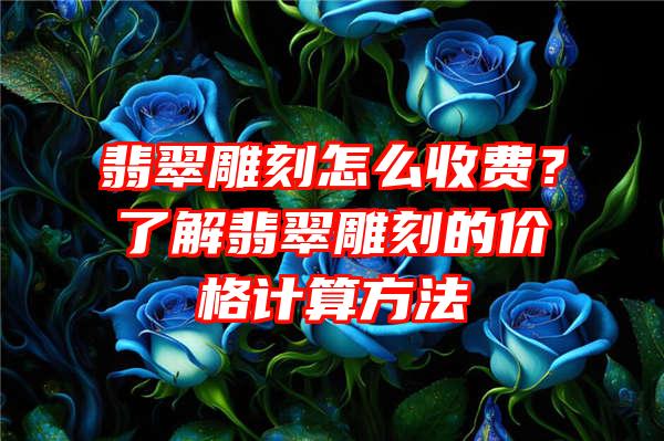 翡翠雕刻怎么收费？了解翡翠雕刻的价格计算方法