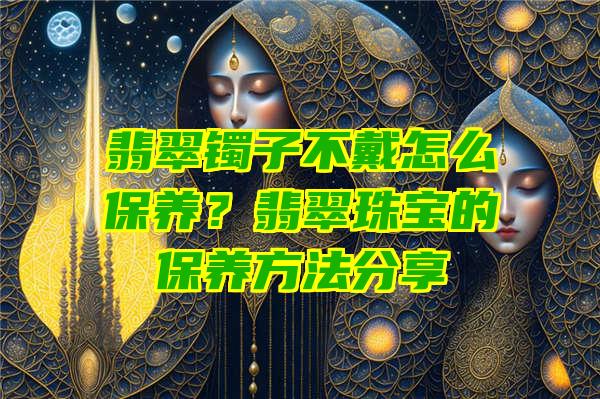 翡翠镯子不戴怎么保养？翡翠珠宝的保养方法分享