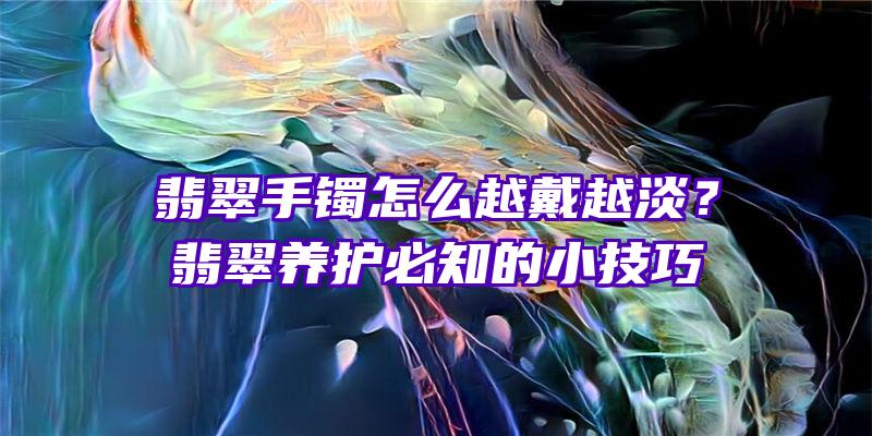 翡翠手镯怎么越戴越淡？翡翠养护必知的小技巧