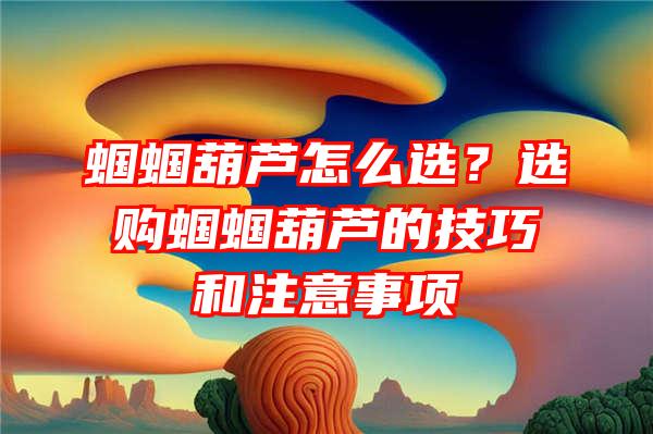 蝈蝈葫芦怎么选？选购蝈蝈葫芦的技巧和注意事项