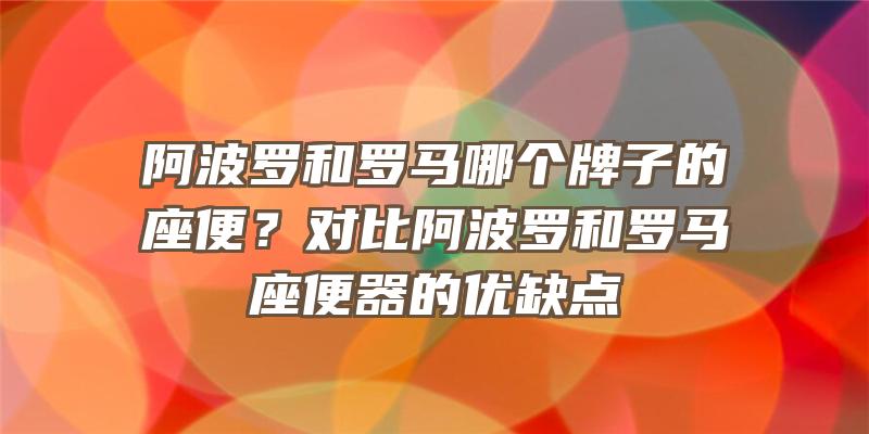 阿波罗和罗马哪个牌子的座便？对比阿波罗和罗马座便器的优缺点