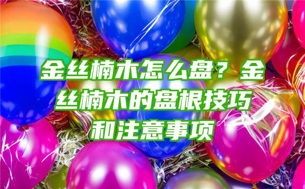 金丝楠木怎么盘？金丝楠木的盘根技巧和注意事项