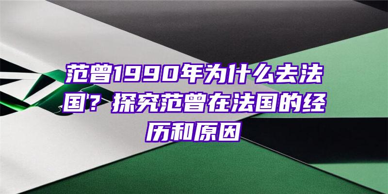 范曾1990年为什么去法国？探究范曾在法国的经历和原因