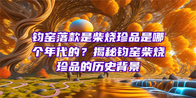 钧窑落款是柴烧珍品是哪个年代的？揭秘钧窑柴烧珍品的历史背景