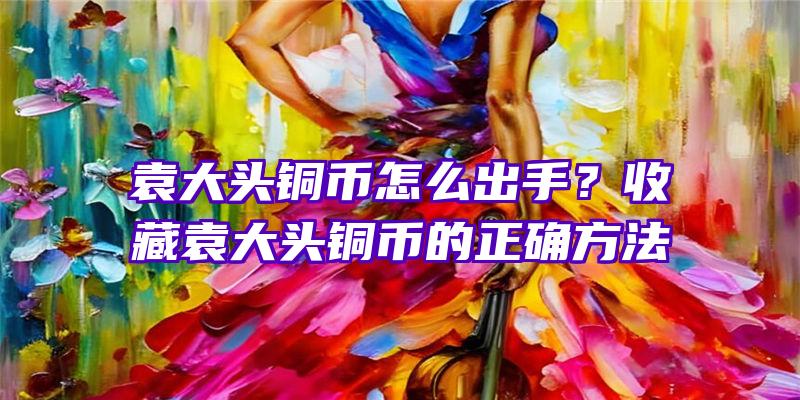 袁大头铜币怎么出手？收藏袁大头铜币的正确方法