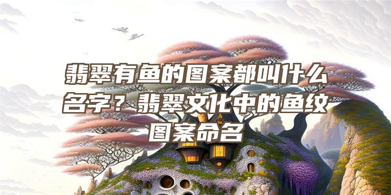 翡翠有鱼的图案都叫什么名字？翡翠文化中的鱼纹图案命名