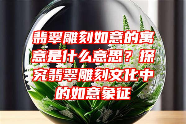 翡翠雕刻如意的寓意是什么意思？探究翡翠雕刻文化中的如意象征