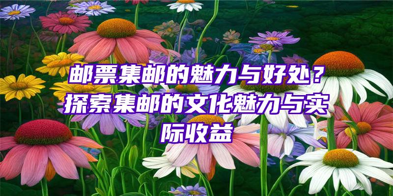 邮票集邮的魅力与好处？探索集邮的文化魅力与实际收益