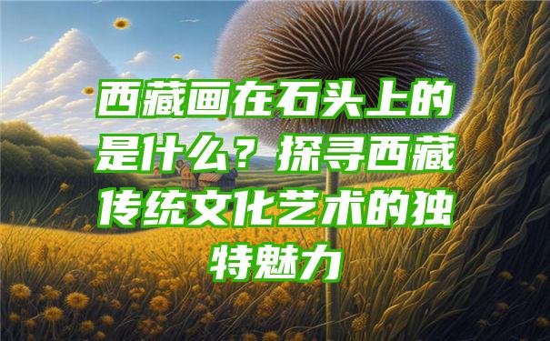 西藏画在石头上的是什么？探寻西藏传统文化艺术的独特魅力