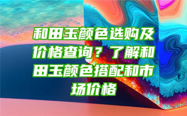 和田玉颜色选购及价格查询？了解和田玉颜色搭配和市场价格