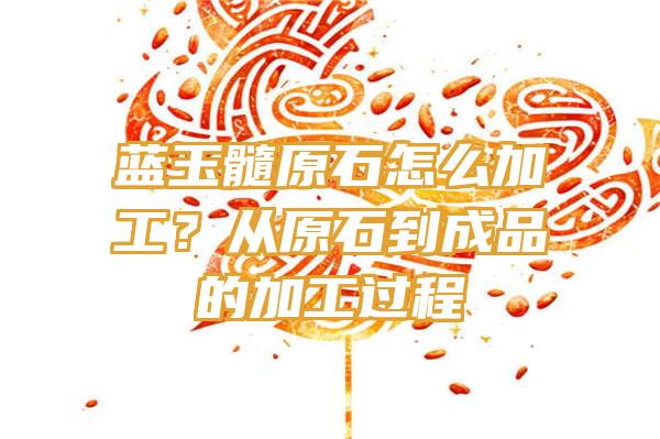 蓝玉髓原石怎么加工？从原石到成品的加工过程