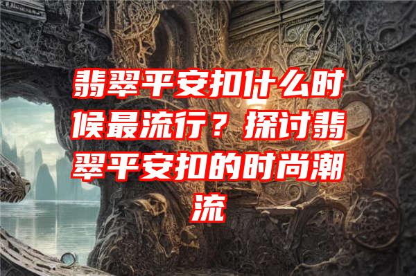 翡翠平安扣什么时候最流行？探讨翡翠平安扣的时尚潮流