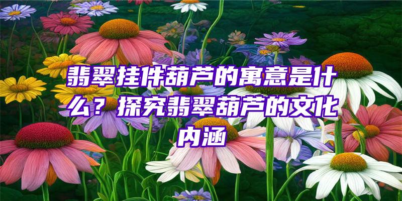 翡翠挂件葫芦的寓意是什么？探究翡翠葫芦的文化内涵