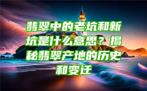 翡翠中的老坑和新坑是什么意思？揭秘翡翠产地的历史和变迁