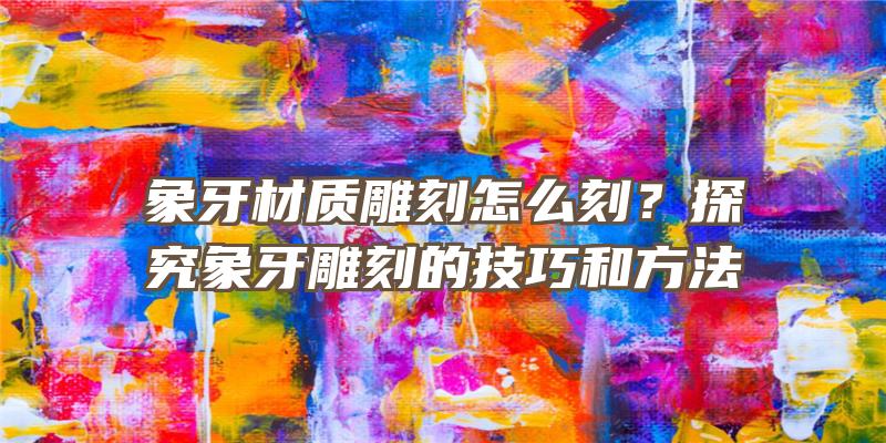 象牙材质雕刻怎么刻？探究象牙雕刻的技巧和方法