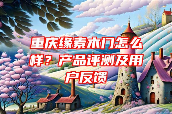 重庆缘素木门怎么样？产品评测及用户反馈