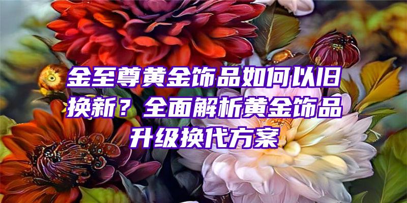 金至尊黄金饰品如何以旧换新？全面解析黄金饰品升级换代方案