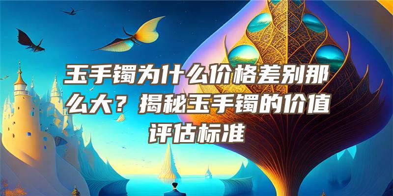 玉手镯为什么价格差别那么大？揭秘玉手镯的价值评估标准