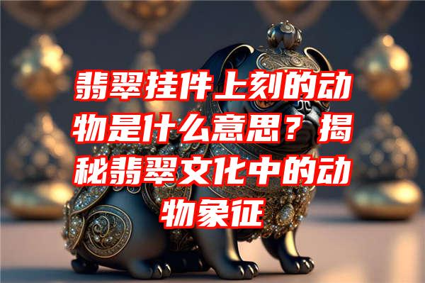 翡翠挂件上刻的动物是什么意思？揭秘翡翠文化中的动物象征