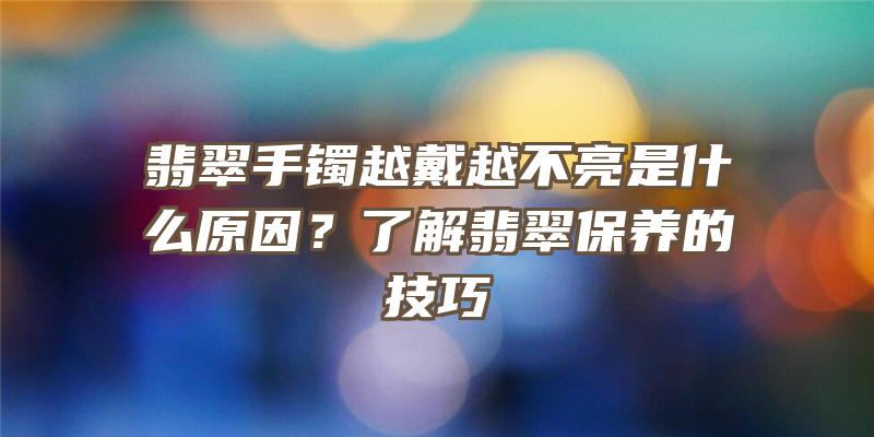 翡翠手镯越戴越不亮是什么原因？了解翡翠保养的技巧